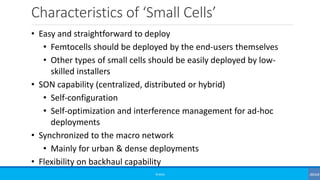 Characteristics of ‘Small Cells’
©3G4G
• Easy and straightforward to deploy
• Femtocells should be deployed by the end-users themselves
• Other types of small cells should be easily deployed by low-
skilled installers
• SON capability (centralized, distributed or hybrid)
• Self-configuration
• Self-optimization and interference management for ad-hoc
deployments
• Synchronized to the macro network
• Mainly for urban & dense deployments
• Flexibility on backhaul capability
 
