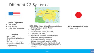 ©3G4G
Different 2G Systems
D-AMPS – Digital AMPS
• 1993 – 2009
• IS-54 & IS-136
• TDMA based technology
cdmaOne
• 1995 – 2001
• Championed by Qualcomm
• IS-95
• CDMA based technology
• Supplanted by CDMA2000
(3G) technology
PDC – Personal Digital Cellular
• 1993 – 2012
GSM – Global System for Mobile communications
• Originally ‘Groupe Spécial Mobile’
• 1991 - present
• First deployed in Finland, Dec. 1991
• Launched in UK, 1993
• Most popular 2G system in use worldwide
• Uses mainly 900MHz or 1800MHz
• Originally designed for voice only
• SMS was commercially launched in 1995
• Data was supported using High-Speed, Circuit-
Switched Data (HSCSD) giving max data rates of
57.6Kbps
 