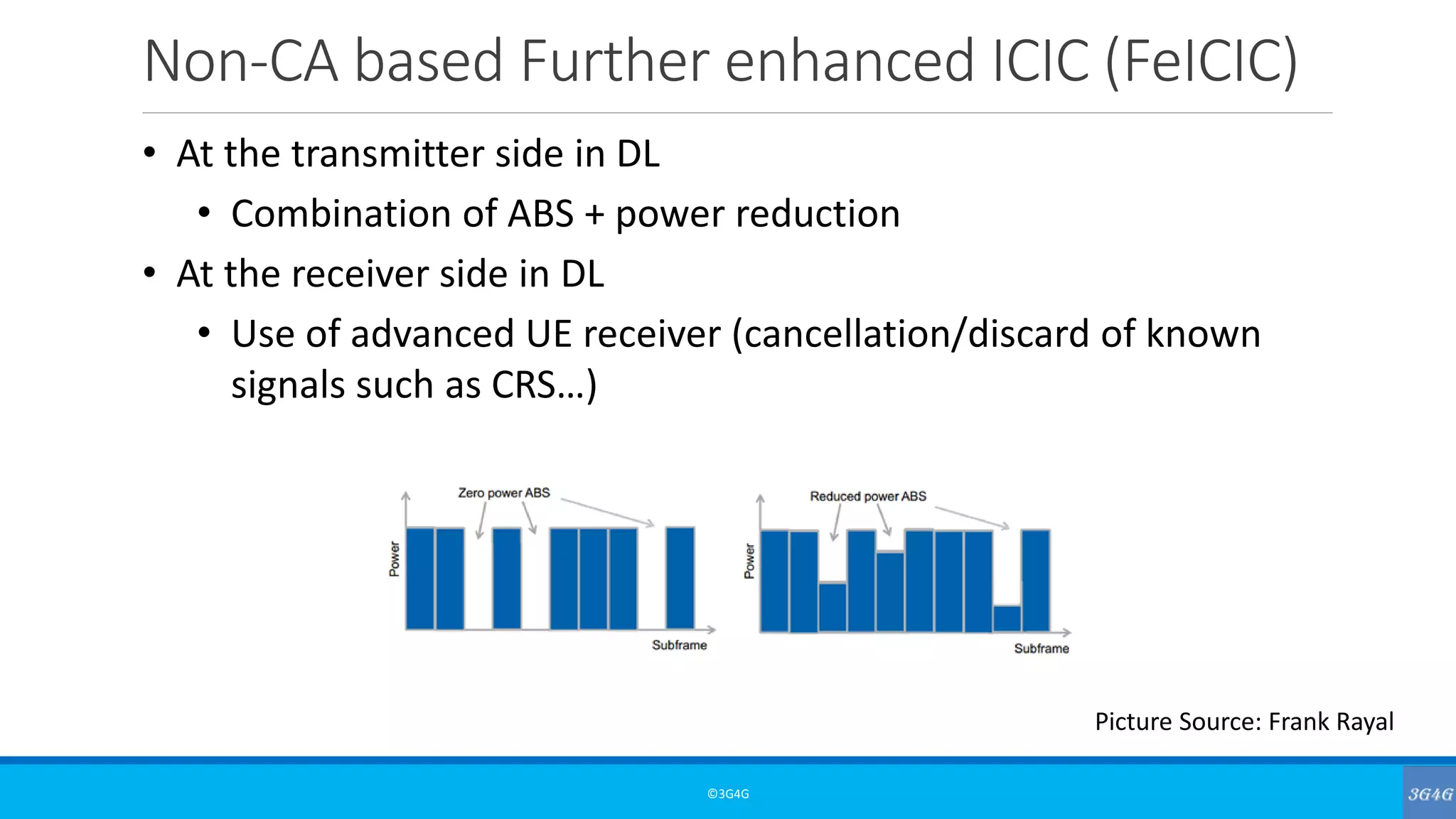 Non-CA based Further enhanced ICIC (FeICIC)
©3G4G
• At the transmitter side in DL
• Combination of ABS + power reduction
• At the receiver side in DL
• Use of advanced UE receiver (cancellation/discard of known
signals such as CRS…)
Picture Source: Frank Rayal
 