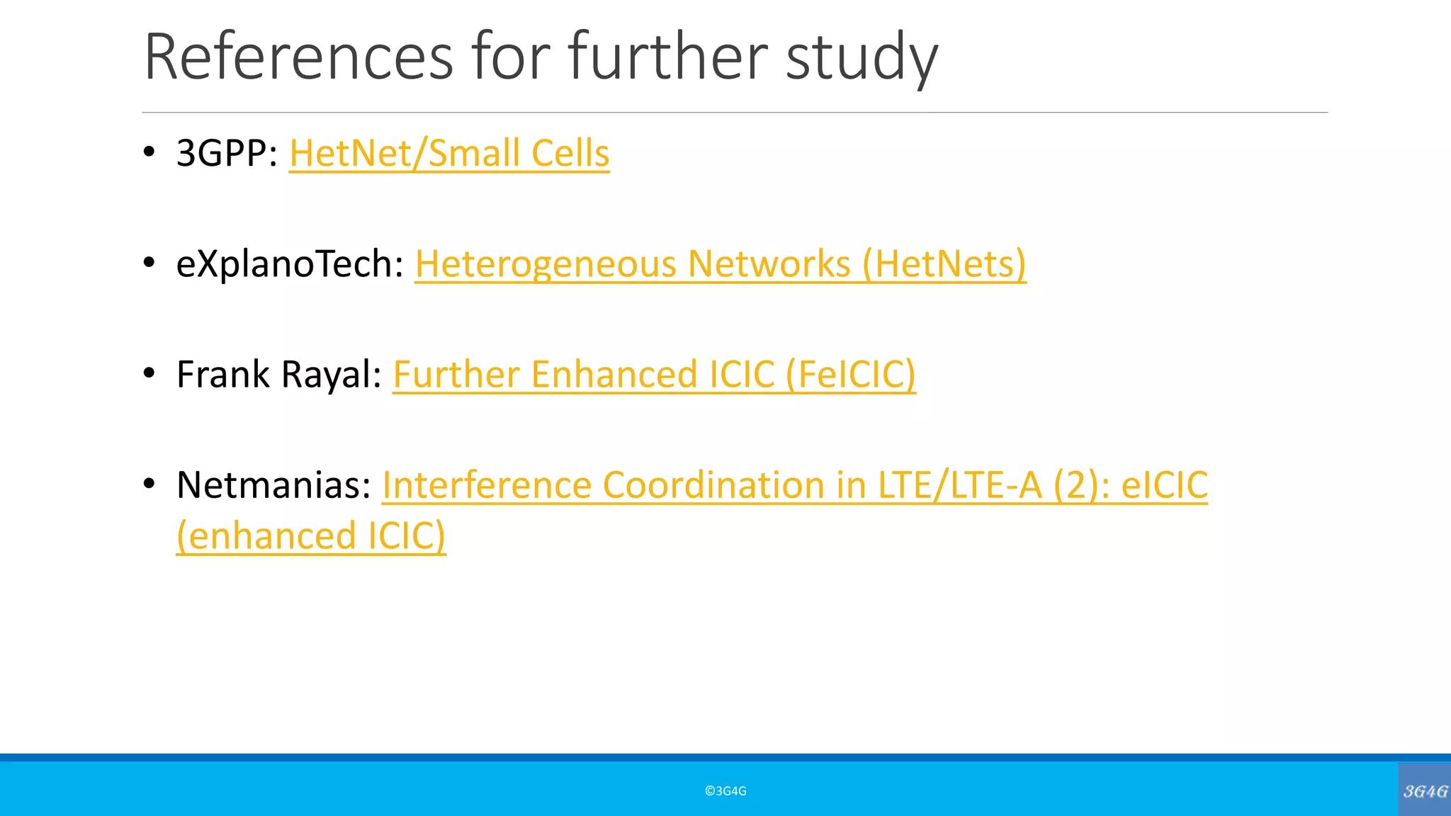 References for further study
©3G4G
• 3GPP: HetNet/Small Cells
• eXplanoTech: Heterogeneous Networks (HetNets)
• Frank Rayal: Further Enhanced ICIC (FeICIC)
• Netmanias: Interference Coordination in LTE/LTE-A (2): eICIC
(enhanced ICIC)
 