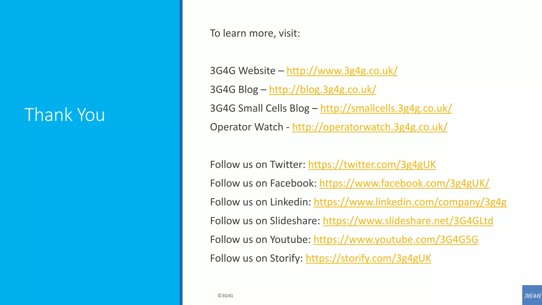 Thank You
To learn more, visit:
3G4G Website – http://www.3g4g.co.uk/
3G4G Blog – http://blog.3g4g.co.uk/
3G4G Small Cells Blog – http://smallcells.3g4g.co.uk/
Operator Watch - http://operatorwatch.3g4g.co.uk/
Follow us on Twitter: https://twitter.com/3g4gUK
Follow us on Facebook: https://www.facebook.com/3g4gUK/
Follow us on Linkedin: https://www.linkedin.com/company/3g4g
Follow us on Slideshare: https://www.slideshare.net/3G4GLtd
Follow us on Youtube: https://www.youtube.com/3G4G5G
Follow us on Storify: https://storify.com/3g4gUK
©3G4G
 