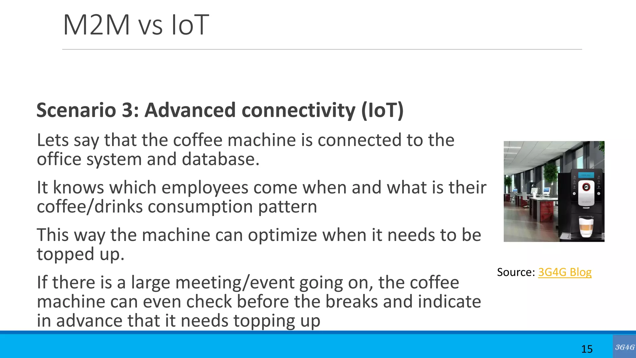 M2M vs IoT
Scenario 3: Advanced connectivity (IoT)
Lets say that the coffee machine is connected to the
office system and database.
It knows which employees come when and what is their
coffee/drinks consumption pattern
This way the machine can optimize when it needs to be
topped up.
If there is a large meeting/event going on, the coffee
machine can even check before the breaks and indicate
in advance that it needs topping up
15
Source: 3G4G Blog
 