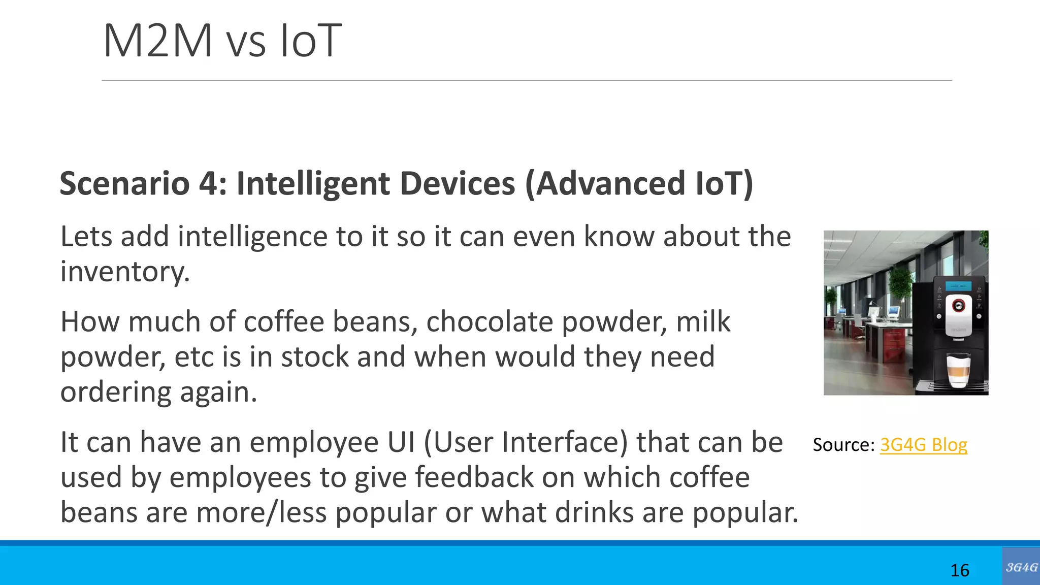 M2M vs IoT
Scenario 4: Intelligent Devices (Advanced IoT)
Lets add intelligence to it so it can even know about the
inventory.
How much of coffee beans, chocolate powder, milk
powder, etc is in stock and when would they need
ordering again.
It can have an employee UI (User Interface) that can be
used by employees to give feedback on which coffee
beans are more/less popular or what drinks are popular.
16
Source: 3G4G Blog
 
