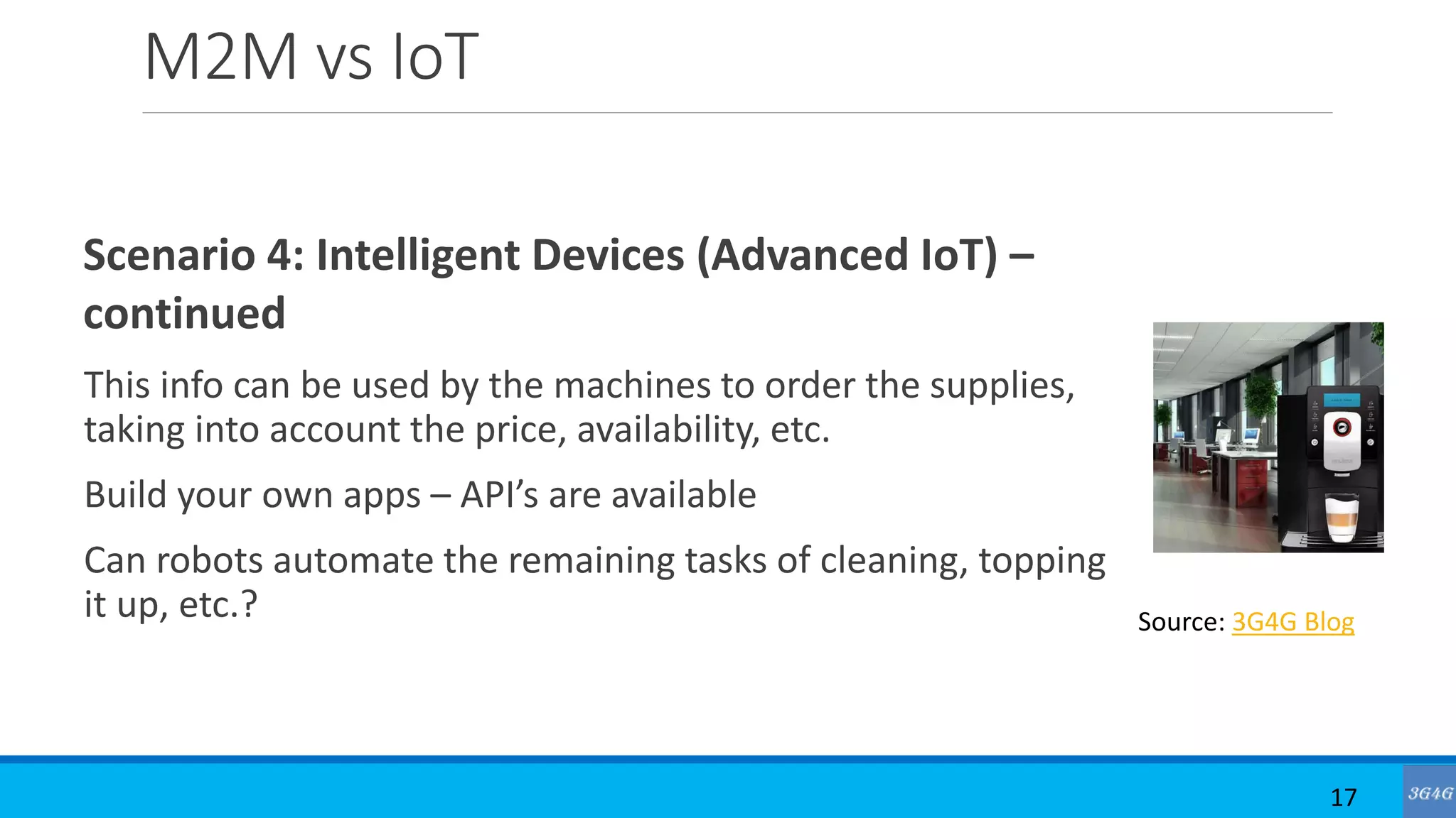 M2M vs IoT
Scenario 4: Intelligent Devices (Advanced IoT) –
continued
This info can be used by the machines to order the supplies,
taking into account the price, availability, etc.
Build your own apps – API’s are available
Can robots automate the remaining tasks of cleaning, topping
it up, etc.?
17
Source: 3G4G Blog
 
