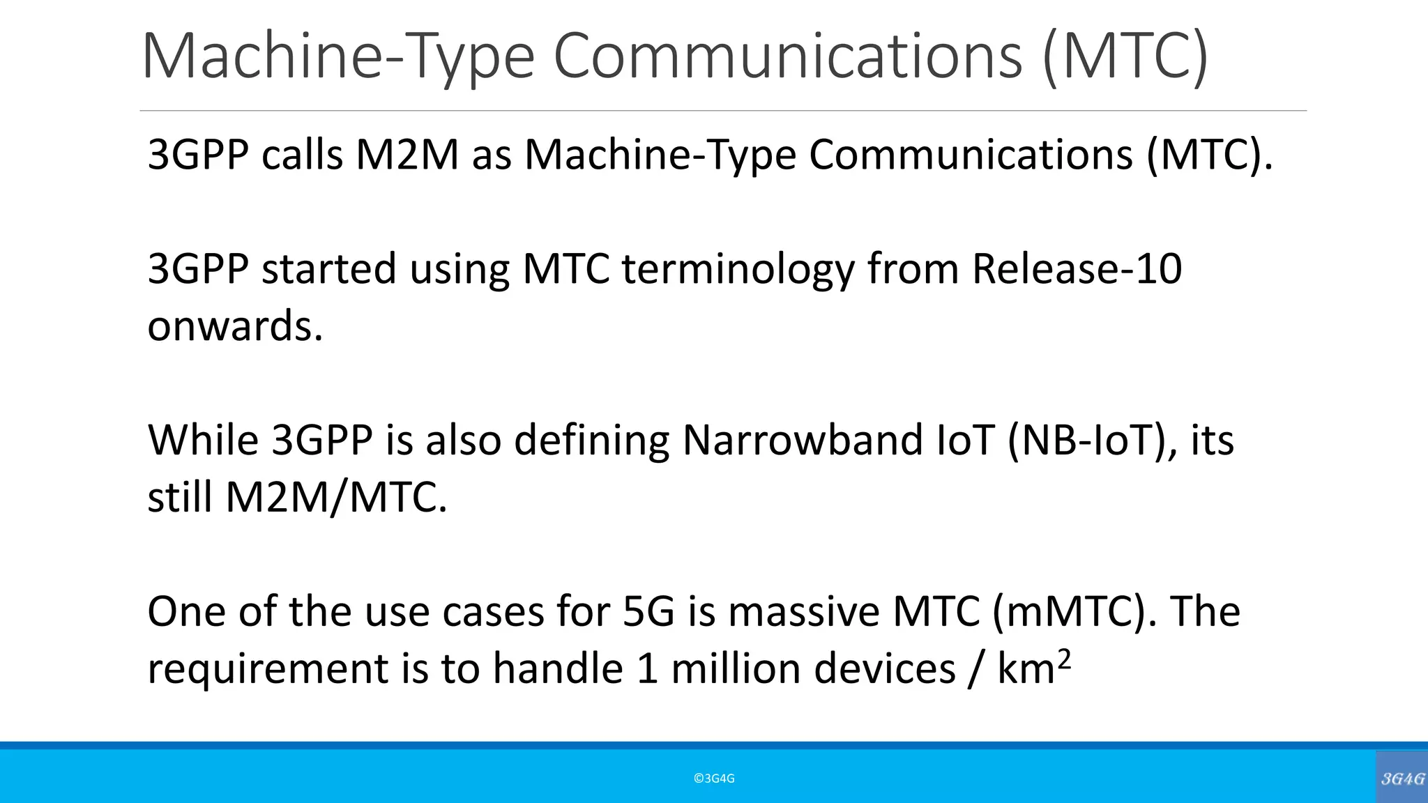 Machine-Type Communications (MTC)
©3G4G
3GPP calls M2M as Machine-Type Communications (MTC).
3GPP started using MTC terminology from Release-10
onwards.
While 3GPP is also defining Narrowband IoT (NB-IoT), its
still M2M/MTC.
One of the use cases for 5G is massive MTC (mMTC). The
requirement is to handle 1 million devices / km2
 