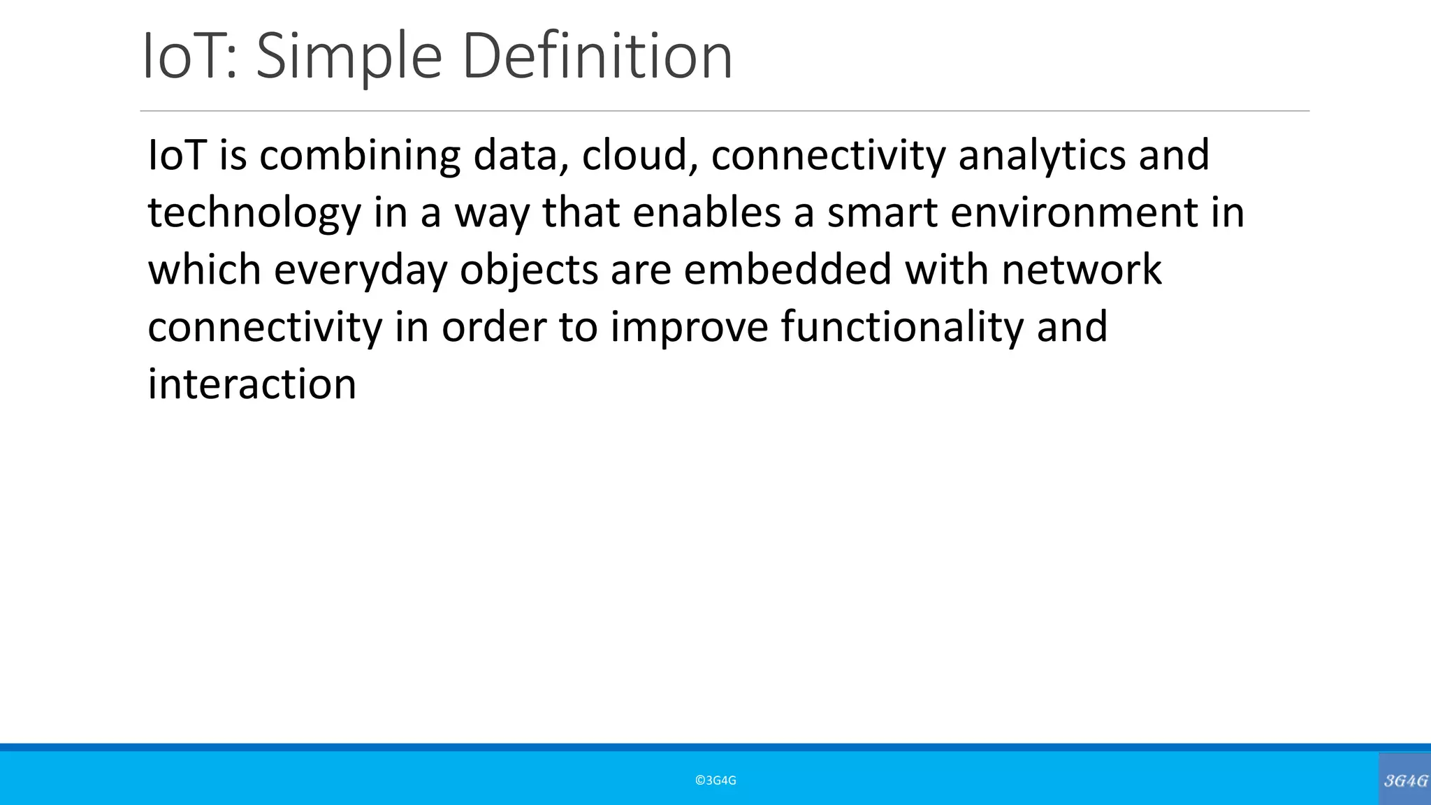IoT: Simple Definition
©3G4G
IoT is combining data, cloud, connectivity analytics and
technology in a way that enables a smart environment in
which everyday objects are embedded with network
connectivity in order to improve functionality and
interaction
 