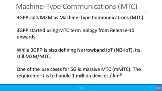 Machine-Type Communications (MTC)
©3G4G
3GPP calls M2M as Machine-Type Communications (MTC).
3GPP started using MTC terminology from Release-10
onwards.
While 3GPP is also defining Narrowband IoT (NB-IoT), its
still M2M/MTC.
One of the use cases for 5G is massive MTC (mMTC). The
requirement is to handle 1 million devices / km2
 