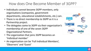 How does One Become Member of 3GPP?
©3G4G
• Individuals cannot become 3GPP members, only
organisations (companies, government
departments, educational establishments, etc.) can.
• There is no direct membership to 3GPP as it is a
Partnership project.
• The delegates come to 3GPP via their organization’s
membership of one of the seven 3GPP
Organizational Partners.
• The organization that joins 3GPP becomes an
‘Individual member’
• An organisation can be ‘Full Individual Members’,
‘Observers’ and ‘Guest’
 