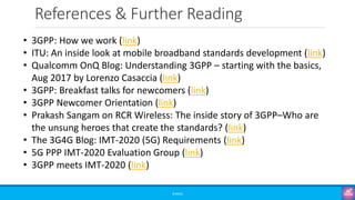References & Further Reading
©3G4G
• 3GPP: How we work (link)
• ITU: An inside look at mobile broadband standards development (link)
• Qualcomm OnQ Blog: Understanding 3GPP – starting with the basics,
Aug 2017 by Lorenzo Casaccia (link)
• 3GPP: Breakfast talks for newcomers (link)
• 3GPP Newcomer Orientation (link)
• Prakash Sangam on RCR Wireless: The inside story of 3GPP–Who are
the unsung heroes that create the standards? (link)
• The 3G4G Blog: IMT-2020 (5G) Requirements (link)
• 5G PPP IMT-2020 Evaluation Group (link)
• 3GPP meets IMT-2020 (link)
 
