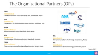 The Organizational Partners (OPs)
©3G4G
ARIB
www.arib.or.jp
The Association of Radio Industries and Businesses, Japan
ATIS
www.atis.org
The Alliance for Telecommunications Industry Solutions, USA
CCSA
www.ccsa.org.cn
China Communications Standards Association
ETSI
www.etsi.org
The European Telecommunications Standards Institute
TSDSI
http://tsdsi.org/
Telecommunications Standards Development Society, India
TTA
www.tta.or.kr
Telecommunications Technology Association, Korea
TTC
www.ttc.or.jp
Telecommunication Technology Committee, Japan
Source: 3GPP
 