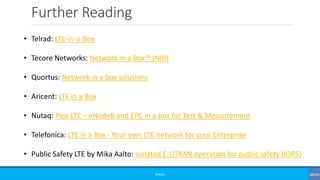 Further Reading
©3G4G
• Telrad: LTE-in-a-Box
• Tecore Networks: Network in a Box ® (NIB)
• Quortus: Network in a box solutions
• Aricent: LTE in a Box
• Nutaq: Pico LTE – eNodeB and EPC in a box for Test & Measurement
• Telefonica: LTE in a Box - Your own LTE network for your Enterprise
• Public Safety LTE by Mika Aalto: Isolated E-UTRAN operation for public safety (IOPS)
 