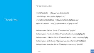Thank You
To learn more, visit:
3G4G Website – http://www.3g4g.co.uk/
3G4G Blog – http://blog.3g4g.co.uk/
3G4G Small Cells Blog – http://smallcells.3g4g.co.uk/
Operator Watch - http://operatorwatch.3g4g.co.uk/
Follow us on Twitter: https://twitter.com/3g4gUK
Follow us on Facebook: https://www.facebook.com/3g4gUK/
Follow us on Linkedin: https://www.linkedin.com/company/3g4g
Follow us on Slideshare: https://www.slideshare.net/3G4GLtd
Follow us on Youtube: https://www.youtube.com/3G4G5G
©3G4G
 