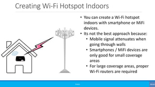 Creating Wi-Fi Hotspot Indoors
©3G4G
• You can create a Wi-Fi hotspot
indoors with smartphone or MiFi
devices.
• Its not the best approach because:
• Mobile signal attenuates when
going through walls
• Smartphones / MiFi devices are
only good for small coverage
areas
• For large coverage areas, proper
Wi-Fi routers are required
 