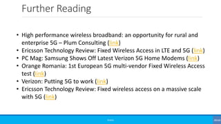 Further Reading
©3G4G
• High performance wireless broadband: an opportunity for rural and
enterprise 5G – Plum Consulting (link)
• Ericsson Technology Review: Fixed Wireless Access in LTE and 5G (link)
• PC Mag: Samsung Shows Off Latest Verizon 5G Home Modems (link)
• Orange Romania: 1st European 5G multi-vendor Fixed Wireless Access
test (link)
• Verizon: Putting 5G to work (link)
• Ericsson Technology Review: Fixed wireless access on a massive scale
with 5G (link)
 