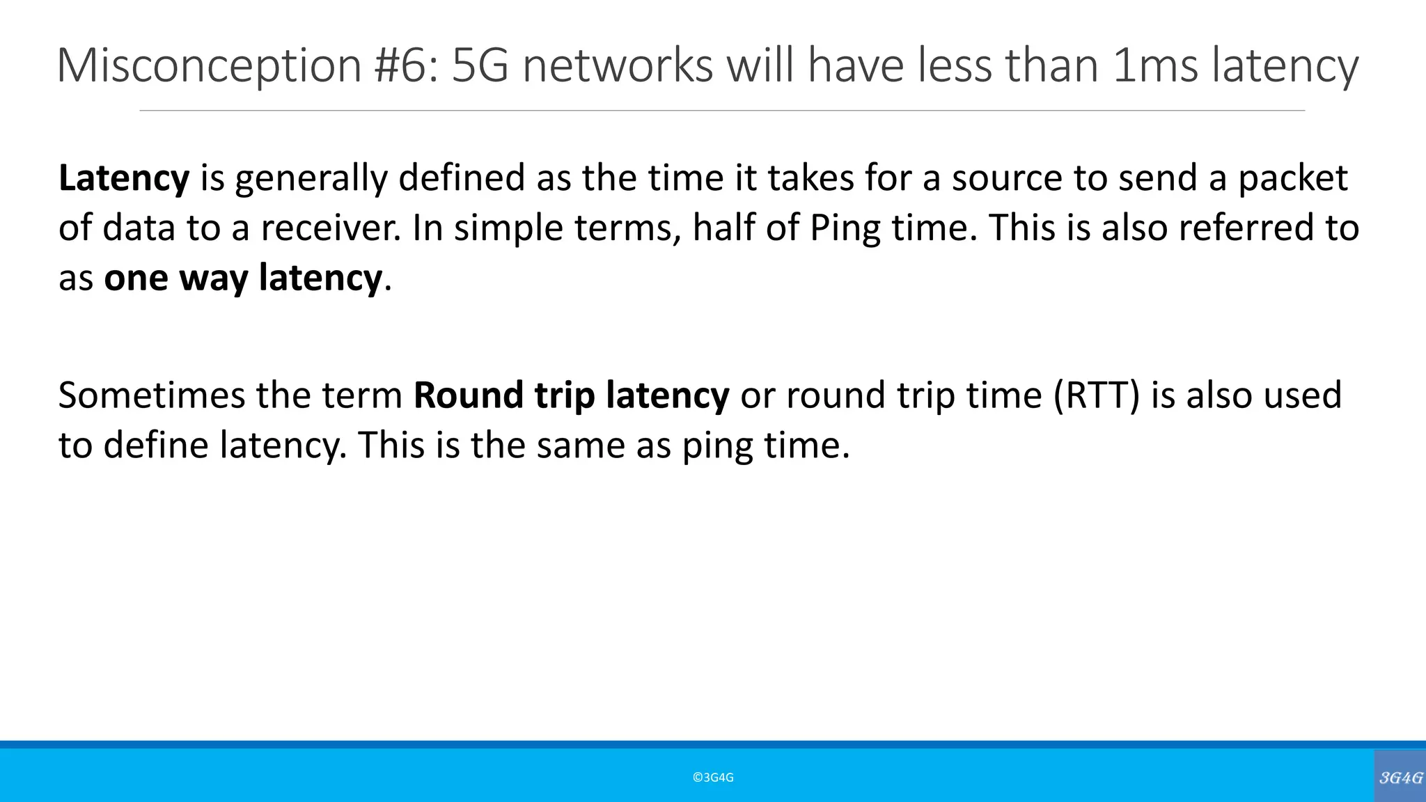 Misconception #6: 5G networks will have less than 1ms latency
©3G4G
Latency is generally defined as the time it takes for a source to send a packet
of data to a receiver. In simple terms, half of Ping time. This is also referred to
as one way latency.
Sometimes the term Round trip latency or round trip time (RTT) is also used
to define latency. This is the same as ping time.
 