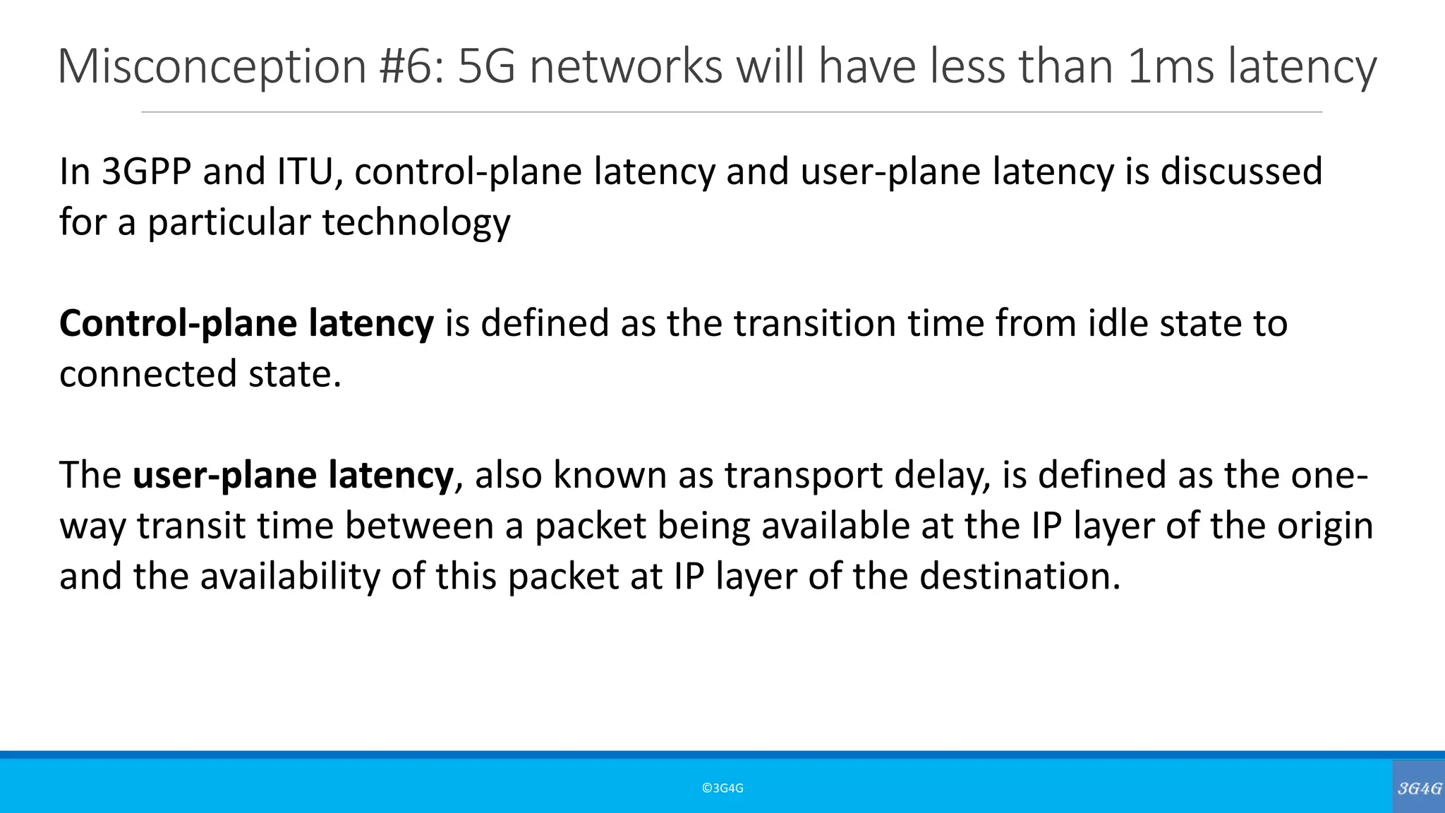Misconception #6: 5G networks will have less than 1ms latency
©3G4G
In 3GPP and ITU, control-plane latency and user-plane latency is discussed
for a particular technology
Control-plane latency is defined as the transition time from idle state to
connected state.
The user-plane latency, also known as transport delay, is defined as the one-
way transit time between a packet being available at the IP layer of the origin
and the availability of this packet at IP layer of the destination.
 