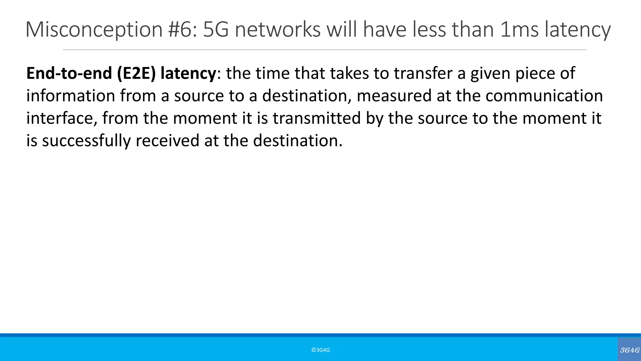 Misconception #6: 5G networks will have less than 1ms latency
©3G4G
End-to-end (E2E) latency: the time that takes to transfer a given piece of
information from a source to a destination, measured at the communication
interface, from the moment it is transmitted by the source to the moment it
is successfully received at the destination.
 