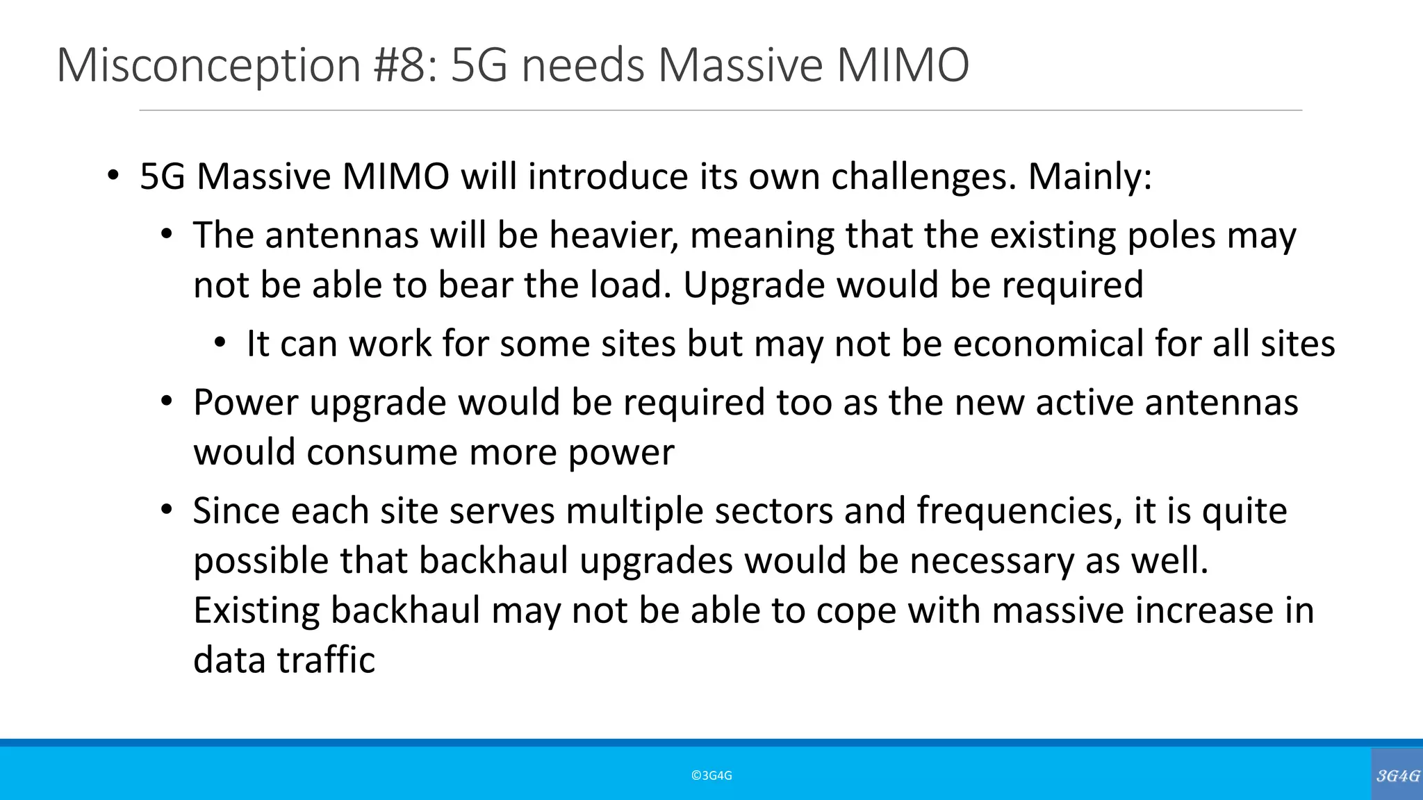 Misconception #8: 5G needs Massive MIMO
©3G4G
• 5G Massive MIMO will introduce its own challenges. Mainly:
• The antennas will be heavier, meaning that the existing poles may
not be able to bear the load. Upgrade would be required
• It can work for some sites but may not be economical for all sites
• Power upgrade would be required too as the new active antennas
would consume more power
• Since each site serves multiple sectors and frequencies, it is quite
possible that backhaul upgrades would be necessary as well.
Existing backhaul may not be able to cope with massive increase in
data traffic
 