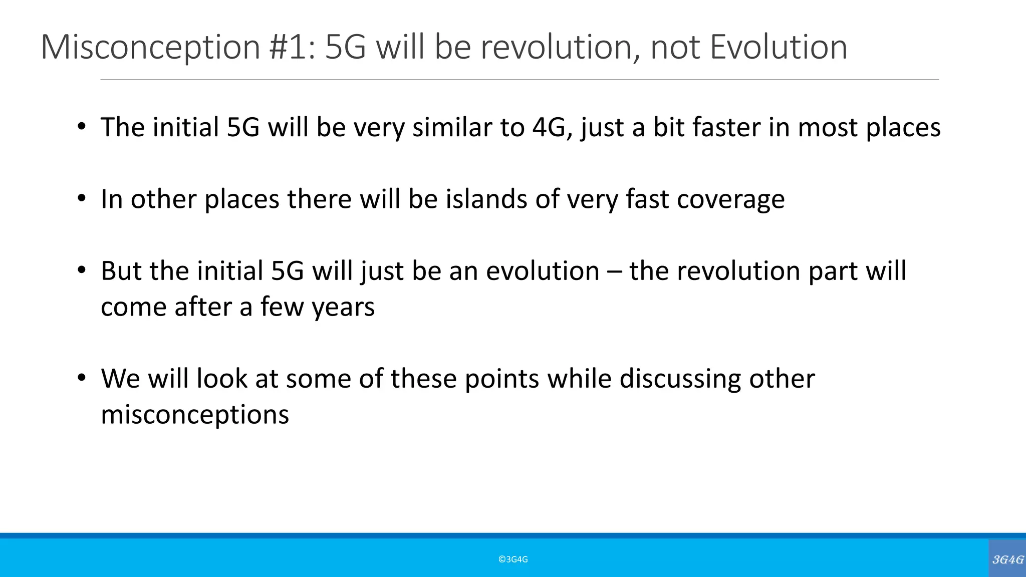Misconception #1: 5G will be revolution, not Evolution
©3G4G
• The initial 5G will be very similar to 4G, just a bit faster in most places
• In other places there will be islands of very fast coverage
• But the initial 5G will just be an evolution – the revolution part will
come after a few years
• We will look at some of these points while discussing other
misconceptions
 