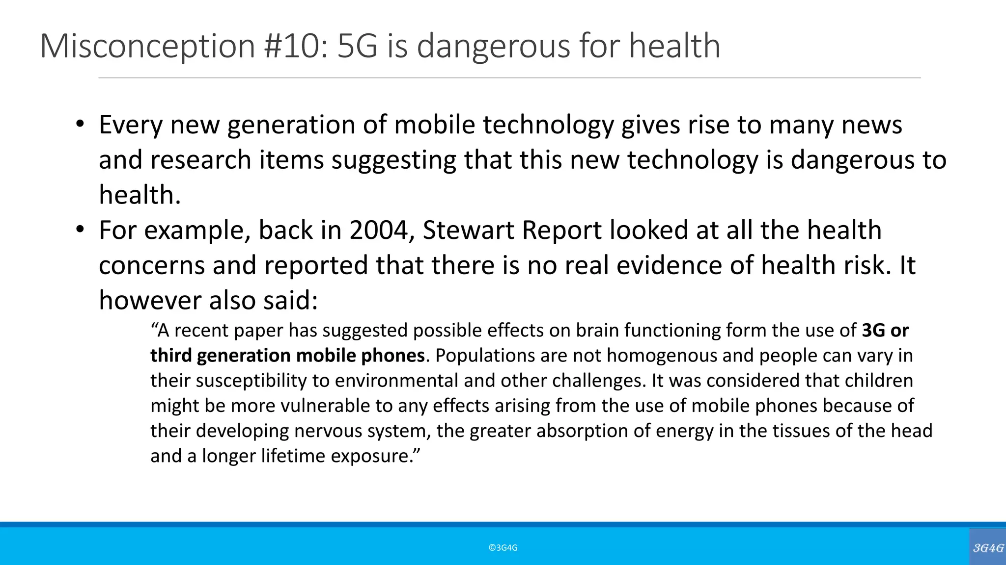 Misconception #10: 5G is dangerous for health
©3G4G
• Every new generation of mobile technology gives rise to many news
and research items suggesting that this new technology is dangerous to
health.
• For example, back in 2004, Stewart Report looked at all the health
concerns and reported that there is no real evidence of health risk. It
however also said:
“A recent paper has suggested possible effects on brain functioning form the use of 3G or
third generation mobile phones. Populations are not homogenous and people can vary in
their susceptibility to environmental and other challenges. It was considered that children
might be more vulnerable to any effects arising from the use of mobile phones because of
their developing nervous system, the greater absorption of energy in the tissues of the head
and a longer lifetime exposure.”
 