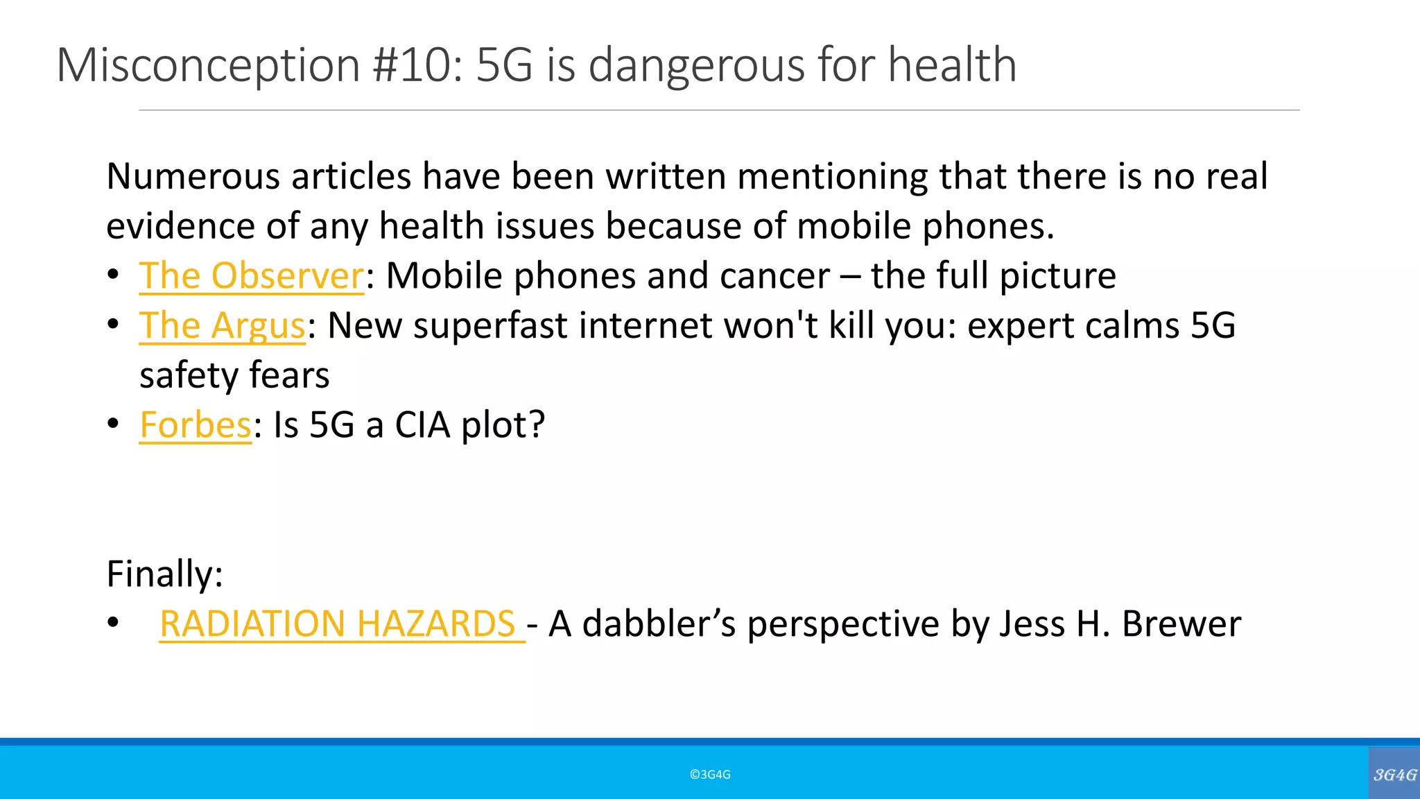 Misconception #10: 5G is dangerous for health
©3G4G
Numerous articles have been written mentioning that there is no real
evidence of any health issues because of mobile phones.
• The Observer: Mobile phones and cancer – the full picture
• The Argus: New superfast internet won't kill you: expert calms 5G
safety fears
• Forbes: Is 5G a CIA plot?
Finally:
• RADIATION HAZARDS - A dabbler’s perspective by Jess H. Brewer
 