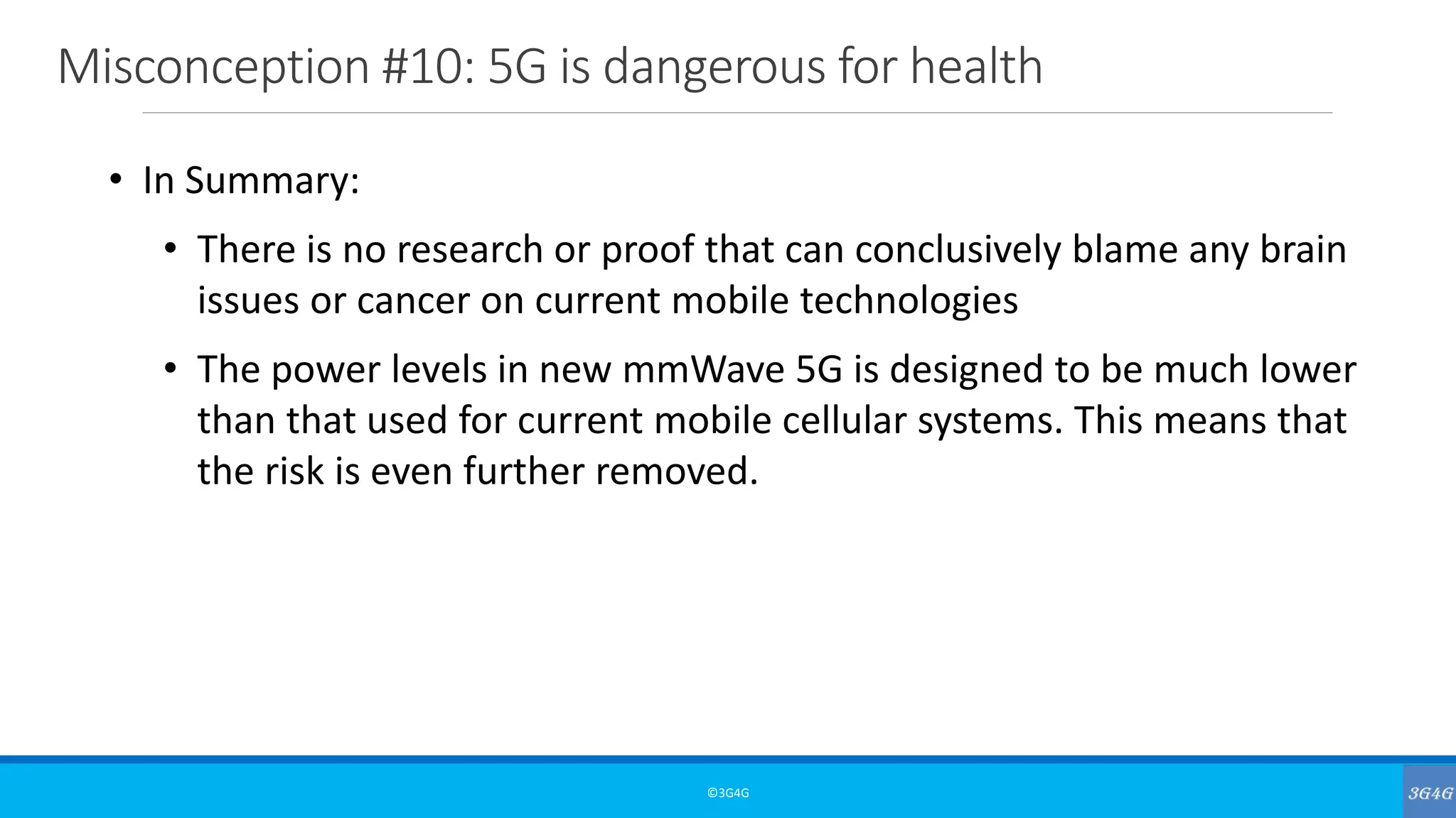 Misconception #10: 5G is dangerous for health
©3G4G
• In Summary:
• There is no research or proof that can conclusively blame any brain
issues or cancer on current mobile technologies
• The power levels in new mmWave 5G is designed to be much lower
than that used for current mobile cellular systems. This means that
the risk is even further removed.
 