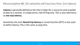 Misconception #6: 5G networks will have less than 1ms latency
©3G4G
Latency is generally defined as the time it takes for a source to send a packet
of data to a receiver. In simple terms, half of Ping time. This is also referred to
as one way latency.
Sometimes the term Round trip latency or round trip time (RTT) is also used
to define latency. This is the same as ping time.
 