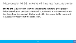 Misconception #6: 5G networks will have less than 1ms latency
©3G4G
End-to-end (E2E) latency: the time that takes to transfer a given piece of
information from a source to a destination, measured at the communication
interface, from the moment it is transmitted by the source to the moment it
is successfully received at the destination.
 