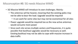 Misconception #8: 5G needs Massive MIMO
©3G4G
• 5G Massive MIMO will introduce its own challenges. Mainly:
• The antennas will be heavier, meaning that the existing poles may
not be able to bear the load. Upgrade would be required
• It can work for some sites but may not be economical for all sites
• Power upgrade would be required too as the new active antennas
would consume more power
• Since each site serves multiple sectors and frequencies, it is quite
possible that backhaul upgrades would be necessary as well.
Existing backhaul may not be able to cope with massive increase in
data traffic
 