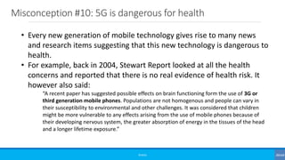 Misconception #10: 5G is dangerous for health
©3G4G
• Every new generation of mobile technology gives rise to many news
and research items suggesting that this new technology is dangerous to
health.
• For example, back in 2004, Stewart Report looked at all the health
concerns and reported that there is no real evidence of health risk. It
however also said:
“A recent paper has suggested possible effects on brain functioning form the use of 3G or
third generation mobile phones. Populations are not homogenous and people can vary in
their susceptibility to environmental and other challenges. It was considered that children
might be more vulnerable to any effects arising from the use of mobile phones because of
their developing nervous system, the greater absorption of energy in the tissues of the head
and a longer lifetime exposure.”
 