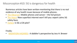 Misconception #10: 5G is dangerous for health
©3G4G
Numerous articles have been written mentioning that there is no real
evidence of any health issues because of mobile phones.
• The Observer: Mobile phones and cancer – the full picture
• The Argus: New superfast internet won't kill you: expert calms 5G
safety fears
• Forbes: Is 5G a CIA plot?
Finally:
• RADIATION HAZARDS - A dabbler’s perspective by Jess H. Brewer
 