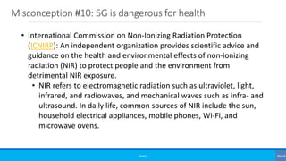 Misconception #10: 5G is dangerous for health
©3G4G
• International Commission on Non-Ionizing Radiation Protection
(ICNIRP): An independent organization provides scientific advice and
guidance on the health and environmental effects of non-ionizing
radiation (NIR) to protect people and the environment from
detrimental NIR exposure.
• NIR refers to electromagnetic radiation such as ultraviolet, light,
infrared, and radiowaves, and mechanical waves such as infra- and
ultrasound. In daily life, common sources of NIR include the sun,
household electrical appliances, mobile phones, Wi-Fi, and
microwave ovens.
 