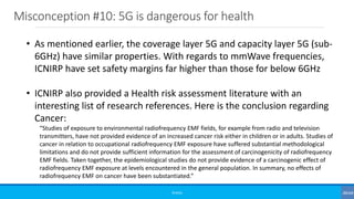 Misconception #10: 5G is dangerous for health
©3G4G
• As mentioned earlier, the coverage layer 5G and capacity layer 5G (sub-
6GHz) have similar properties. With regards to mmWave frequencies,
ICNIRP have set safety margins far higher than those for below 6GHz
• ICNIRP also provided a Health risk assessment literature with an
interesting list of research references. Here is the conclusion regarding
Cancer:
“Studies of exposure to environmental radiofrequency EMF fields, for example from radio and television
transmitters, have not provided evidence of an increased cancer risk either in children or in adults. Studies of
cancer in relation to occupational radiofrequency EMF exposure have suffered substantial methodological
limitations and do not provide sufficient information for the assessment of carcinogenicity of radiofrequency
EMF fields. Taken together, the epidemiological studies do not provide evidence of a carcinogenic effect of
radiofrequency EMF exposure at levels encountered in the general population. In summary, no effects of
radiofrequency EMF on cancer have been substantiated.”
 