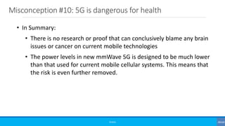 Misconception #10: 5G is dangerous for health
©3G4G
• In Summary:
• There is no research or proof that can conclusively blame any brain
issues or cancer on current mobile technologies
• The power levels in new mmWave 5G is designed to be much lower
than that used for current mobile cellular systems. This means that
the risk is even further removed.
 