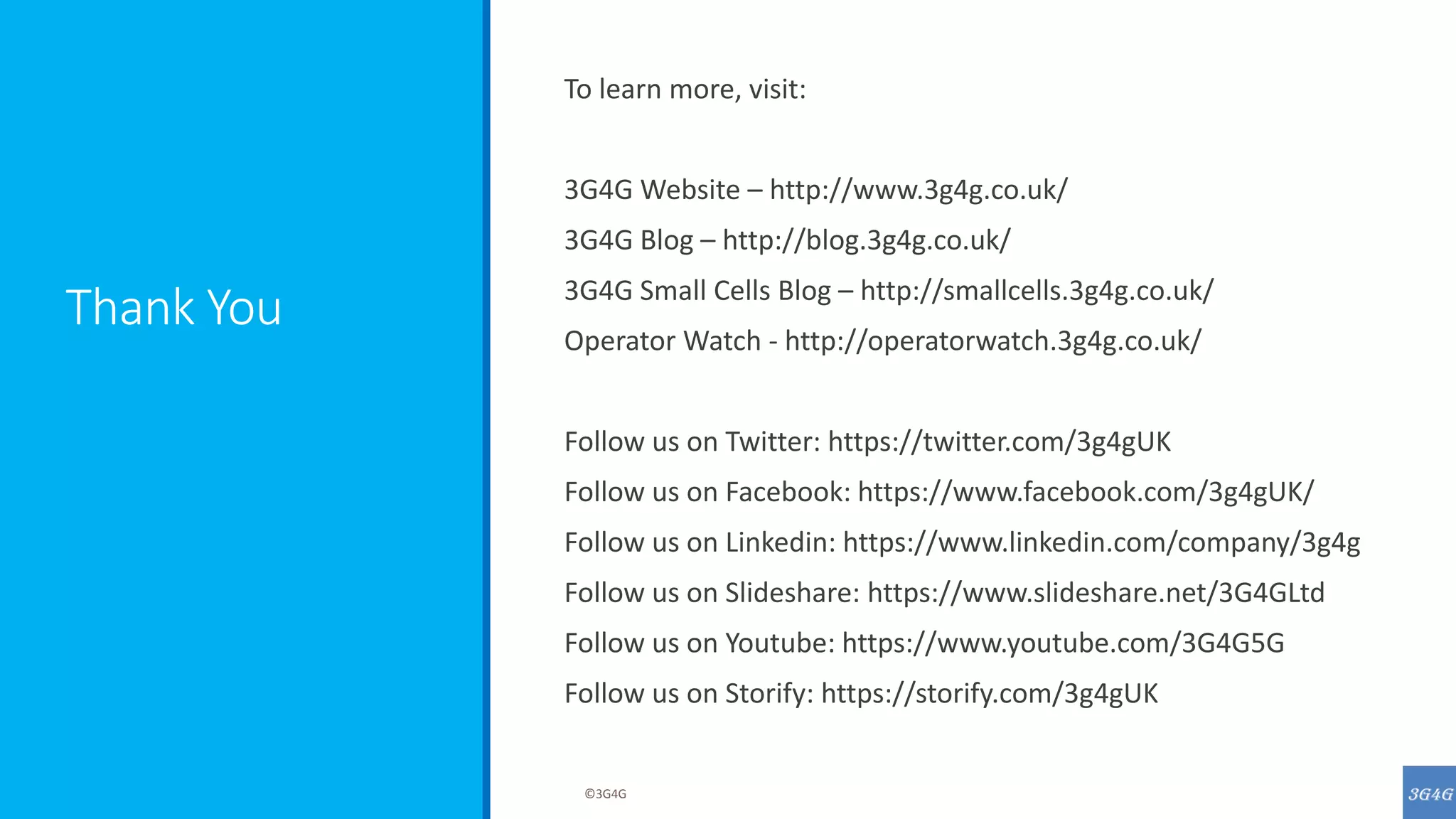 Thank You
To learn more, visit:
3G4G Website – http://www.3g4g.co.uk/
3G4G Blog – http://blog.3g4g.co.uk/
3G4G Small Cells Blog – http://smallcells.3g4g.co.uk/
Operator Watch - http://operatorwatch.3g4g.co.uk/
Follow us on Twitter: https://twitter.com/3g4gUK
Follow us on Facebook: https://www.facebook.com/3g4gUK/
Follow us on Linkedin: https://www.linkedin.com/company/3g4g
Follow us on Slideshare: https://www.slideshare.net/3G4GLtd
Follow us on Youtube: https://www.youtube.com/3G4G5G
Follow us on Storify: https://storify.com/3g4gUK
©3G4G
 