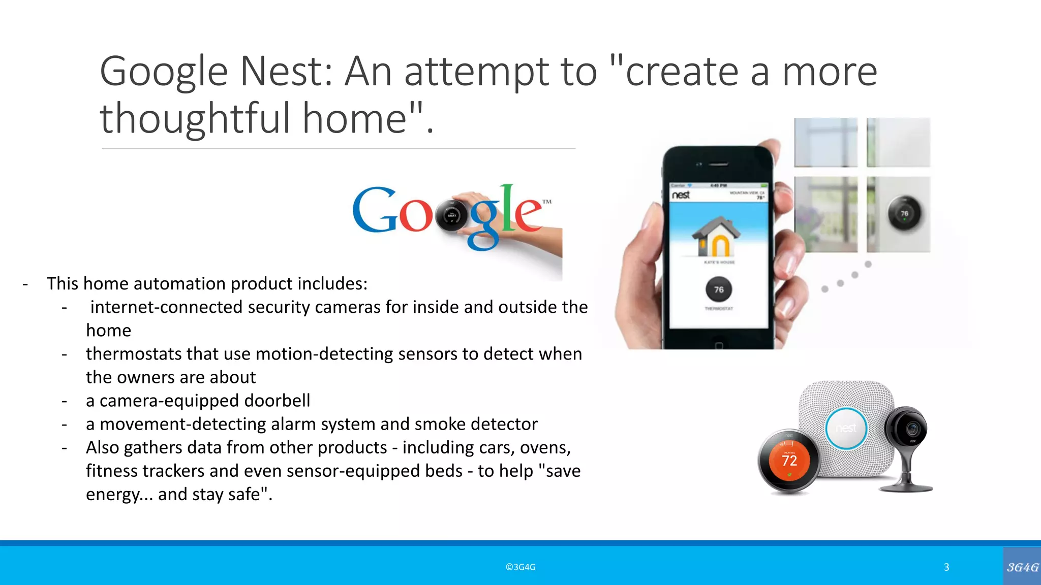 Google Nest: An attempt to "create a more
thoughtful home".
©3G4G 3
- This home automation product includes:
- internet-connected security cameras for inside and outside the
home
- thermostats that use motion-detecting sensors to detect when
the owners are about
- a camera-equipped doorbell
- a movement-detecting alarm system and smoke detector
- Also gathers data from other products - including cars, ovens,
fitness trackers and even sensor-equipped beds - to help "save
energy... and stay safe".
 