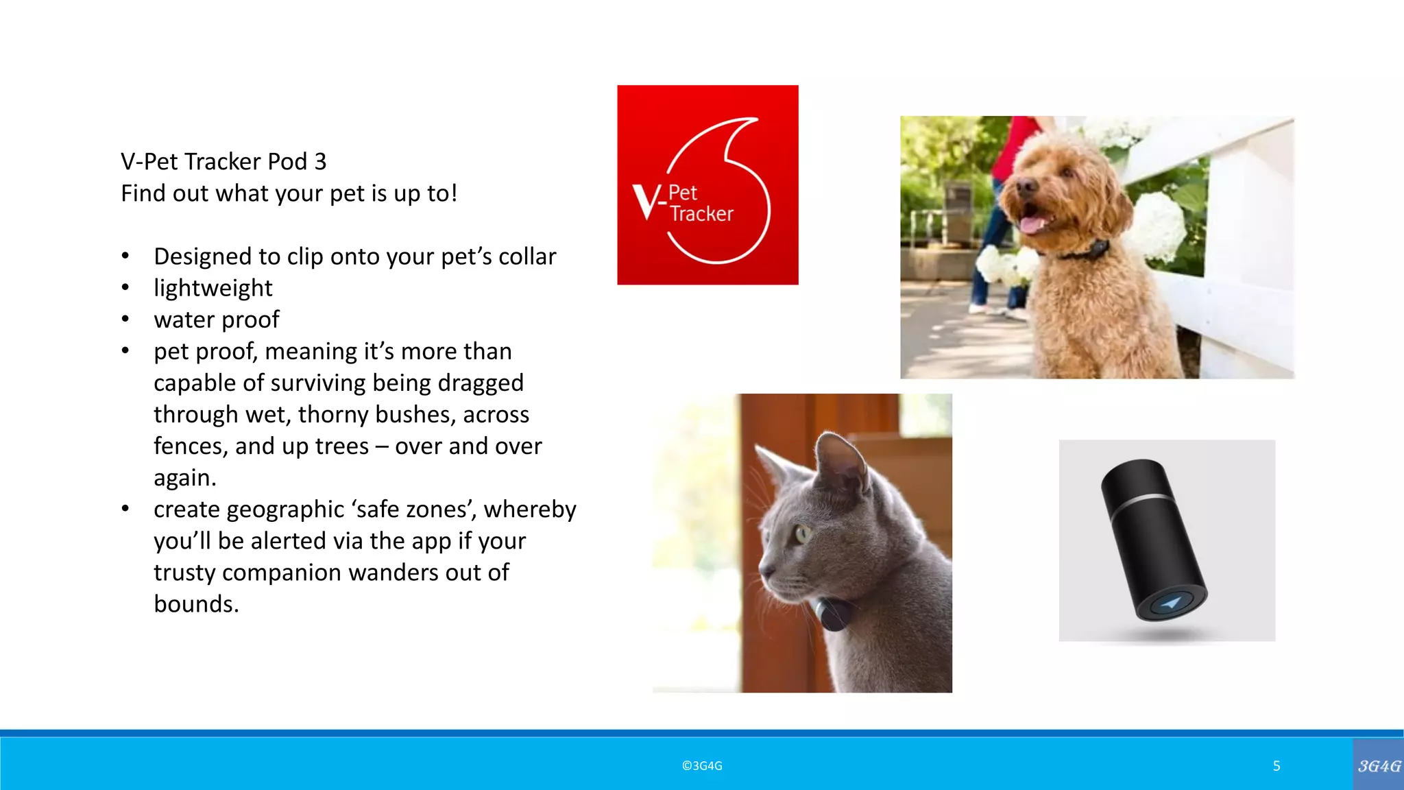 ©3G4G 5
V-Pet Tracker Pod 3
Find out what your pet is up to!
• Designed to clip onto your pet’s collar
• lightweight
• water proof
• pet proof, meaning it’s more than
capable of surviving being dragged
through wet, thorny bushes, across
fences, and up trees – over and over
again.
• create geographic ‘safe zones’, whereby
you’ll be alerted via the app if your
trusty companion wanders out of
bounds.
 