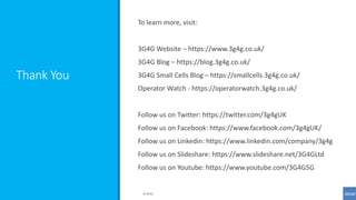 Thank You
To learn more, visit:
3G4G Website – https://www.3g4g.co.uk/
3G4G Blog – https://blog.3g4g.co.uk/
3G4G Small Cells Blog – https://smallcells.3g4g.co.uk/
Operator Watch - https://operatorwatch.3g4g.co.uk/
Follow us on Twitter: https://twitter.com/3g4gUK
Follow us on Facebook: https://www.facebook.com/3g4gUK/
Follow us on Linkedin: https://www.linkedin.com/company/3g4g
Follow us on Slideshare: https://www.slideshare.net/3G4GLtd
Follow us on Youtube: https://www.youtube.com/3G4G5G
©3G4G
 
