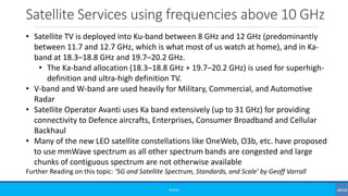 Satellite Services using frequencies above 10 GHz
©3G4G
• Satellite TV is deployed into Ku-band between 8 GHz and 12 GHz (predominantly
between 11.7 and 12.7 GHz, which is what most of us watch at home), and in Ka-
band at 18.3–18.8 GHz and 19.7–20.2 GHz.
• The Ka-band allocation (18.3–18.8 GHz + 19.7–20.2 GHz) is used for superhigh-
definition and ultra-high definition TV.
• V-band and W-band are used heavily for Military, Commercial, and Automotive
Radar
• Satellite Operator Avanti uses Ka band extensively (up to 31 GHz) for providing
connectivity to Defence aircrafts, Enterprises, Consumer Broadband and Cellular
Backhaul
• Many of the new LEO satellite constellations like OneWeb, O3b, etc. have proposed
to use mmWave spectrum as all other spectrum bands are congested and large
chunks of contiguous spectrum are not otherwise available
Further Reading on this topic: ‘5G and Satellite Spectrum, Standards, and Scale’ by Geoff Varrall
 
