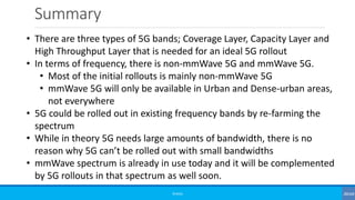 Summary
©3G4G
• There are three types of 5G bands; Coverage Layer, Capacity Layer and
High Throughput Layer that is needed for an ideal 5G rollout
• In terms of frequency, there is non-mmWave 5G and mmWave 5G.
• Most of the initial rollouts is mainly non-mmWave 5G
• mmWave 5G will only be available in Urban and Dense-urban areas,
not everywhere
• 5G could be rolled out in existing frequency bands by re-farming the
spectrum
• While in theory 5G needs large amounts of bandwidth, there is no
reason why 5G can’t be rolled out with small bandwidths
• mmWave spectrum is already in use today and it will be complemented
by 5G rollouts in that spectrum as well soon.
 