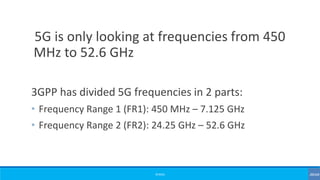 ©3G4G
5G is only looking at frequencies from 450
MHz to 52.6 GHz
3GPP has divided 5G frequencies in 2 parts:
• Frequency Range 1 (FR1): 450 MHz – 7.125 GHz
• Frequency Range 2 (FR2): 24.25 GHz – 52.6 GHz
 