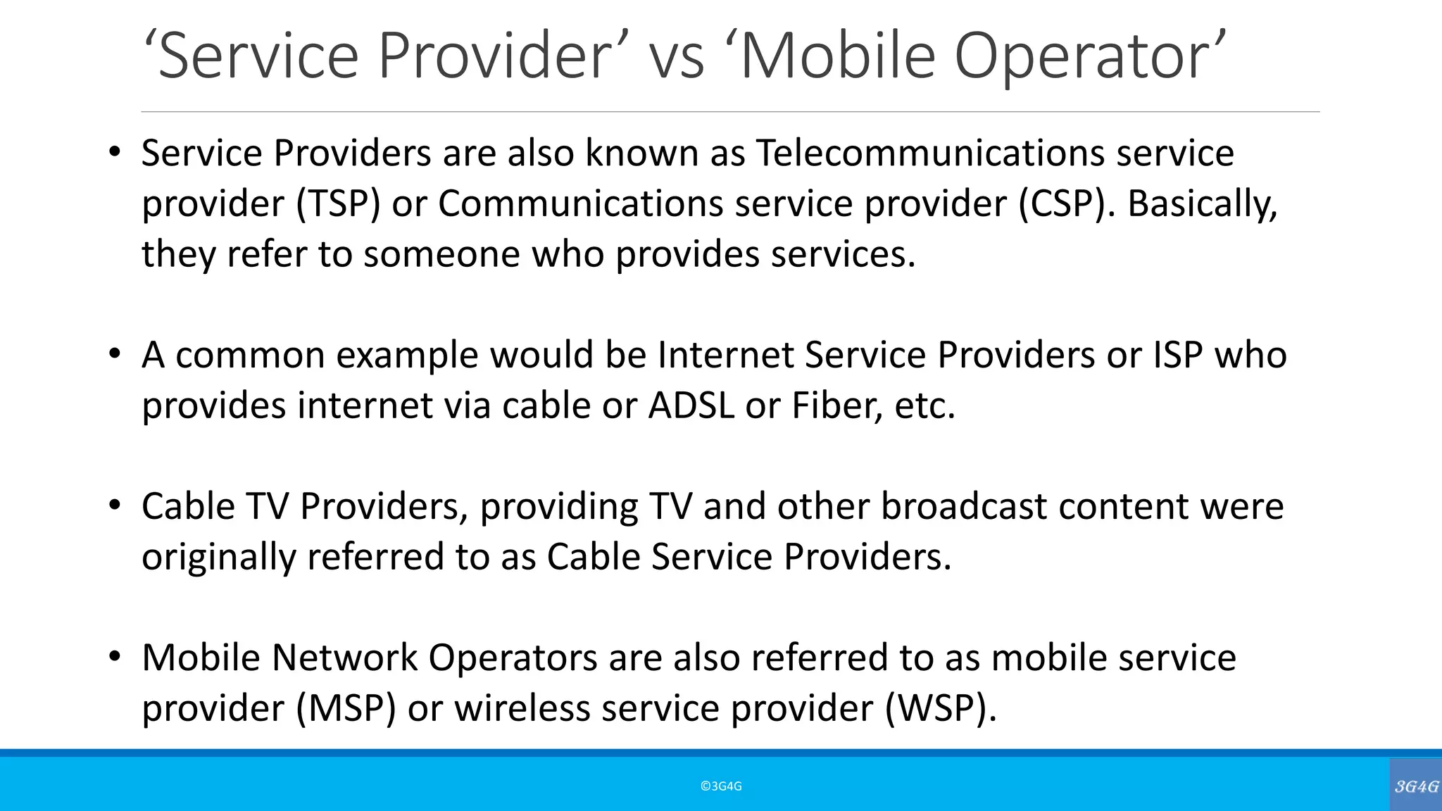‘Service Provider’ vs ‘Mobile Operator’
©3G4G
• Service Providers are also known as Telecommunications service
provider (TSP) or Communications service provider (CSP). Basically,
they refer to someone who provides services.
• A common example would be Internet Service Providers or ISP who
provides internet via cable or ADSL or Fiber, etc.
• Cable TV Providers, providing TV and other broadcast content were
originally referred to as Cable Service Providers.
• Mobile Network Operators are also referred to as mobile service
provider (MSP) or wireless service provider (WSP).
 