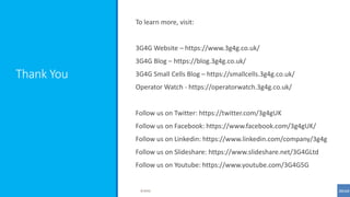 Thank You
To learn more, visit:
3G4G Website – https://www.3g4g.co.uk/
3G4G Blog – https://blog.3g4g.co.uk/
3G4G Small Cells Blog – https://smallcells.3g4g.co.uk/
Operator Watch - https://operatorwatch.3g4g.co.uk/
Follow us on Twitter: https://twitter.com/3g4gUK
Follow us on Facebook: https://www.facebook.com/3g4gUK/
Follow us on Linkedin: https://www.linkedin.com/company/3g4g
Follow us on Slideshare: https://www.slideshare.net/3G4GLtd
Follow us on Youtube: https://www.youtube.com/3G4G5G
©3G4G
 