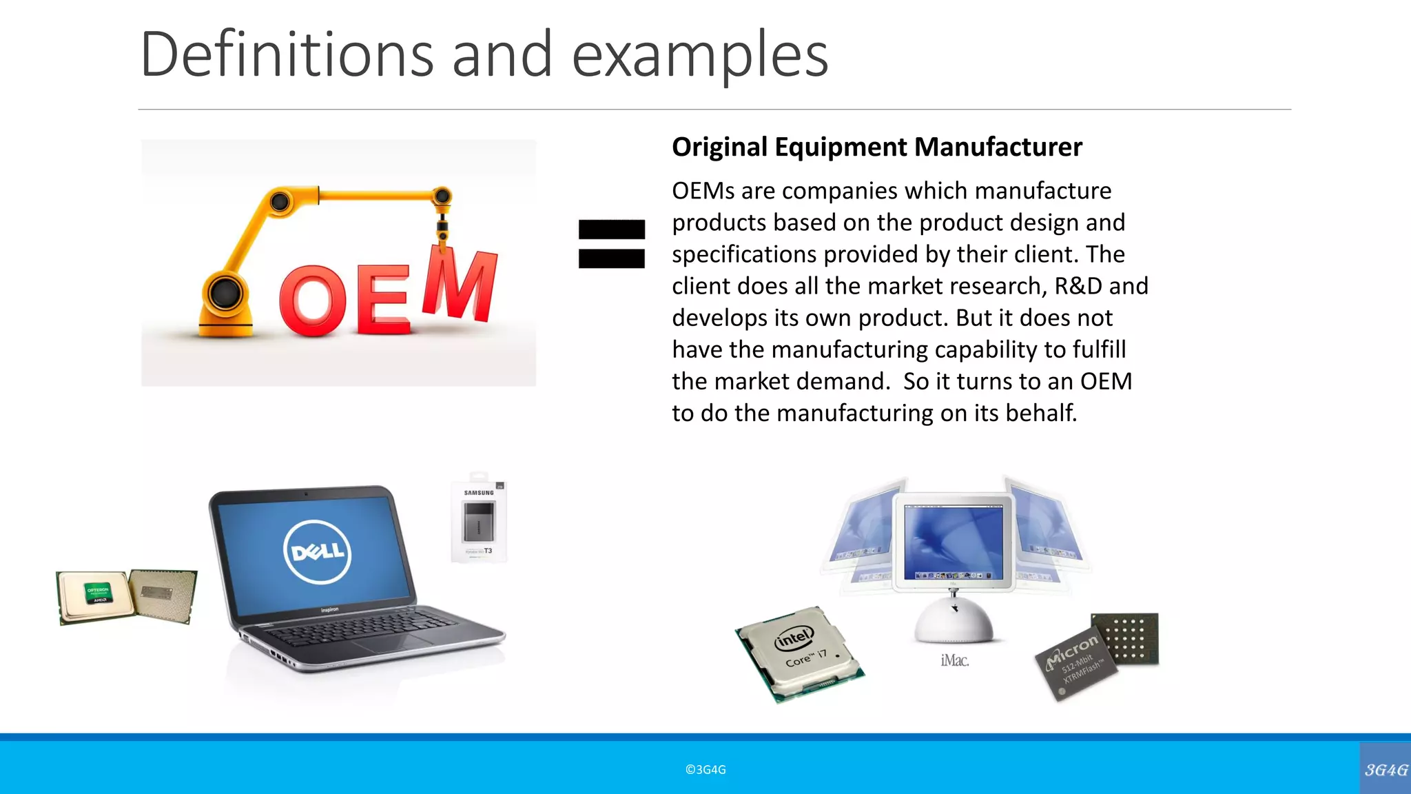 Definitions and examples
©3G4G
Original Equipment Manufacturer
OEMs are companies which manufacture
products based on the product design and
specifications provided by their client. The
client does all the market research, R&D and
develops its own product. But it does not
have the manufacturing capability to fulfill
the market demand. So it turns to an OEM
to do the manufacturing on its behalf.
 