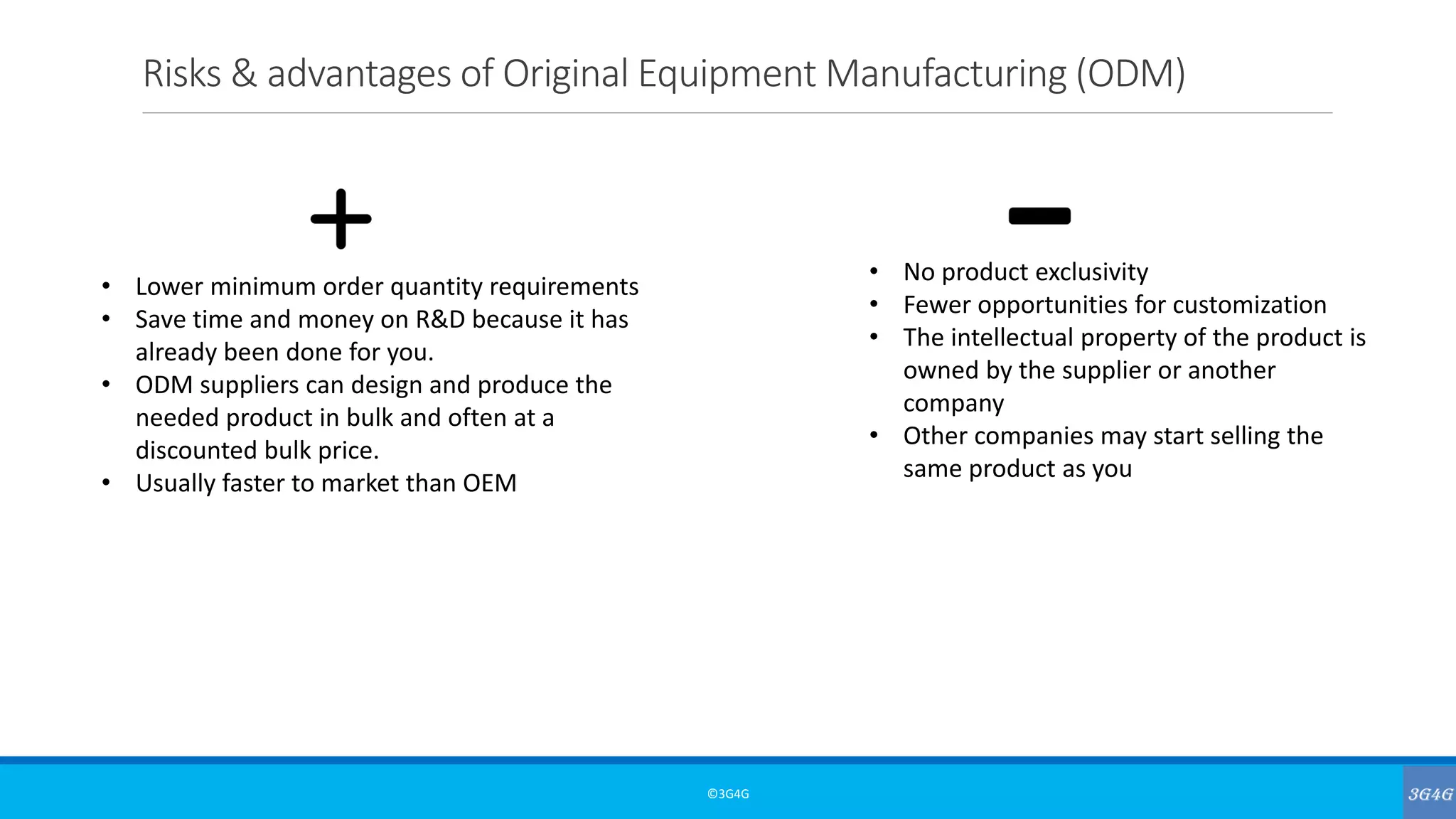 Risks & advantages of Original Equipment Manufacturing (ODM)
©3G4G
• Lower minimum order quantity requirements
• Save time and money on R&D because it has
already been done for you.
• ODM suppliers can design and produce the
needed product in bulk and often at a
discounted bulk price.
• Usually faster to market than OEM
• No product exclusivity
• Fewer opportunities for customization
• The intellectual property of the product is
owned by the supplier or another
company
• Other companies may start selling the
same product as you
 