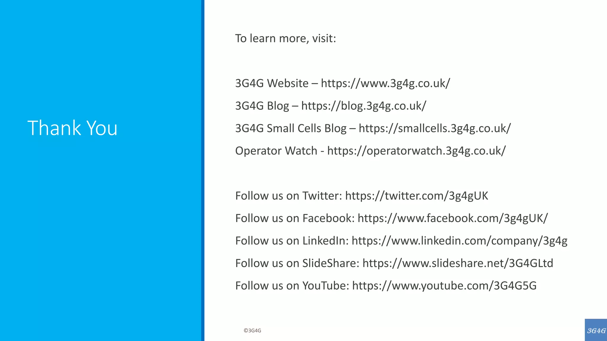 Thank You
To learn more, visit:
3G4G Website – https://www.3g4g.co.uk/
3G4G Blog – https://blog.3g4g.co.uk/
3G4G Small Cells Blog – https://smallcells.3g4g.co.uk/
Operator Watch - https://operatorwatch.3g4g.co.uk/
Follow us on Twitter: https://twitter.com/3g4gUK
Follow us on Facebook: https://www.facebook.com/3g4gUK/
Follow us on LinkedIn: https://www.linkedin.com/company/3g4g
Follow us on SlideShare: https://www.slideshare.net/3G4GLtd
Follow us on YouTube: https://www.youtube.com/3G4G5G
©3G4G
 