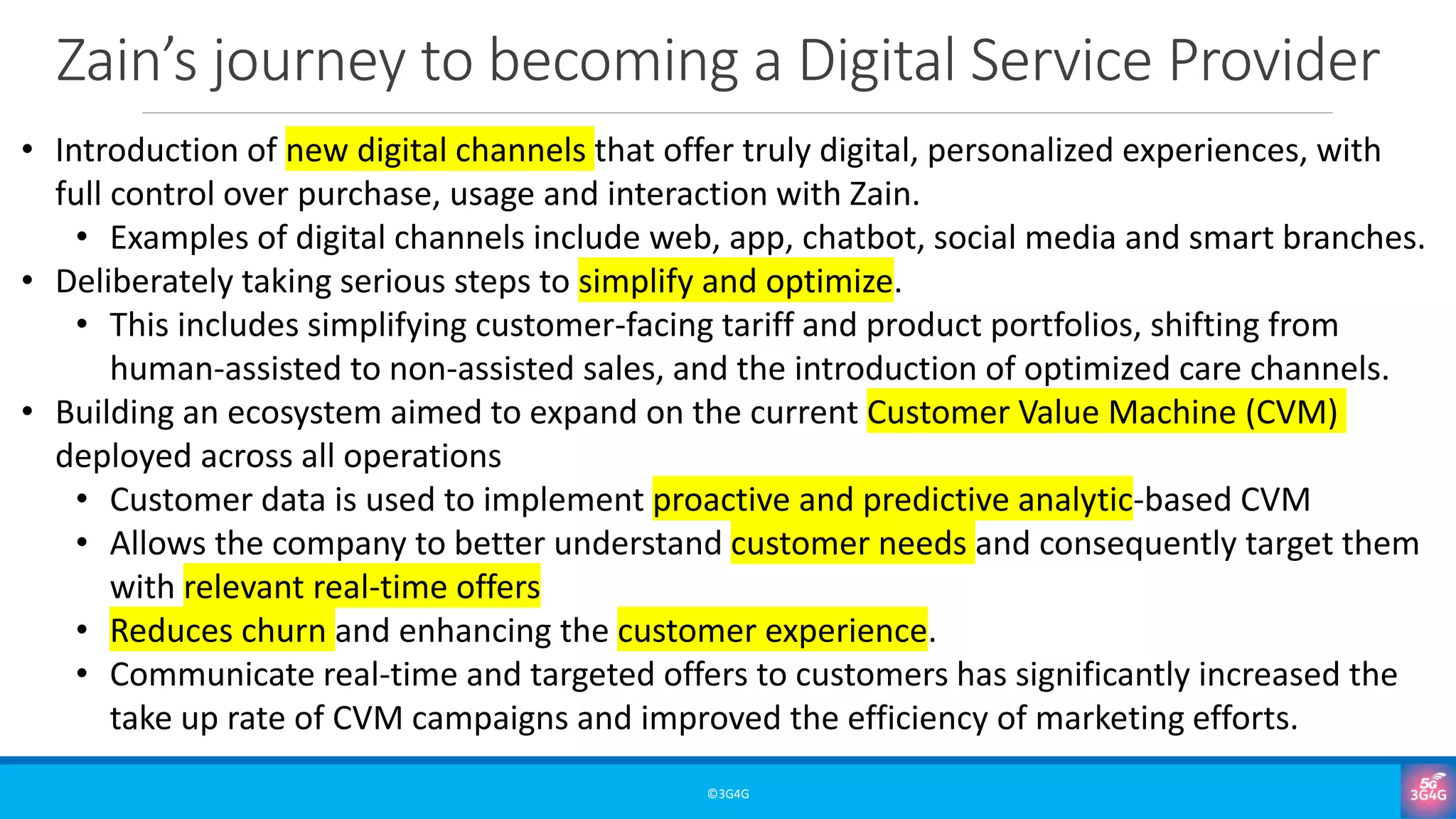 Zain’s journey to becoming a Digital Service Provider
©3G4G
• Introduction of new digital channels that offer truly digital, personalized experiences, with
full control over purchase, usage and interaction with Zain.
• Examples of digital channels include web, app, chatbot, social media and smart branches.
• Deliberately taking serious steps to simplify and optimize.
• This includes simplifying customer-facing tariff and product portfolios, shifting from
human-assisted to non-assisted sales, and the introduction of optimized care channels.
• Building an ecosystem aimed to expand on the current Customer Value Machine (CVM)
deployed across all operations
• Customer data is used to implement proactive and predictive analytic-based CVM
• Allows the company to better understand customer needs and consequently target them
with relevant real-time offers
• Reduces churn and enhancing the customer experience.
• Communicate real-time and targeted offers to customers has significantly increased the
take up rate of CVM campaigns and improved the efficiency of marketing efforts.
 