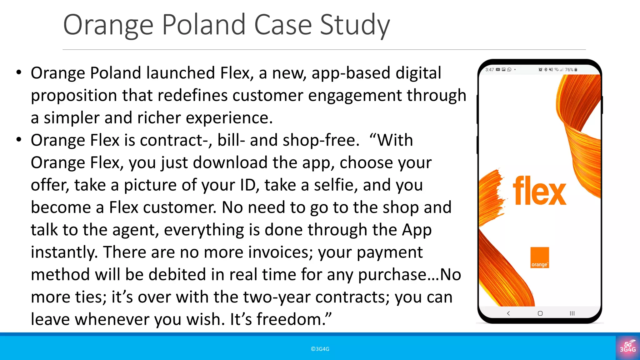 Orange Poland Case Study
©3G4G
• Orange Poland launched Flex, a new, app-based digital
proposition that redefines customer engagement through
a simpler and richer experience.
• Orange Flex is contract-, bill- and shop-free. “With
Orange Flex, you just download the app, choose your
offer, take a picture of your ID, take a selfie, and you
become a Flex customer. No need to go to the shop and
talk to the agent, everything is done through the App
instantly. There are no more invoices; your payment
method will be debited in real time for any purchase…No
more ties; it’s over with the two-year contracts; you can
leave whenever you wish. It’s freedom.”
 