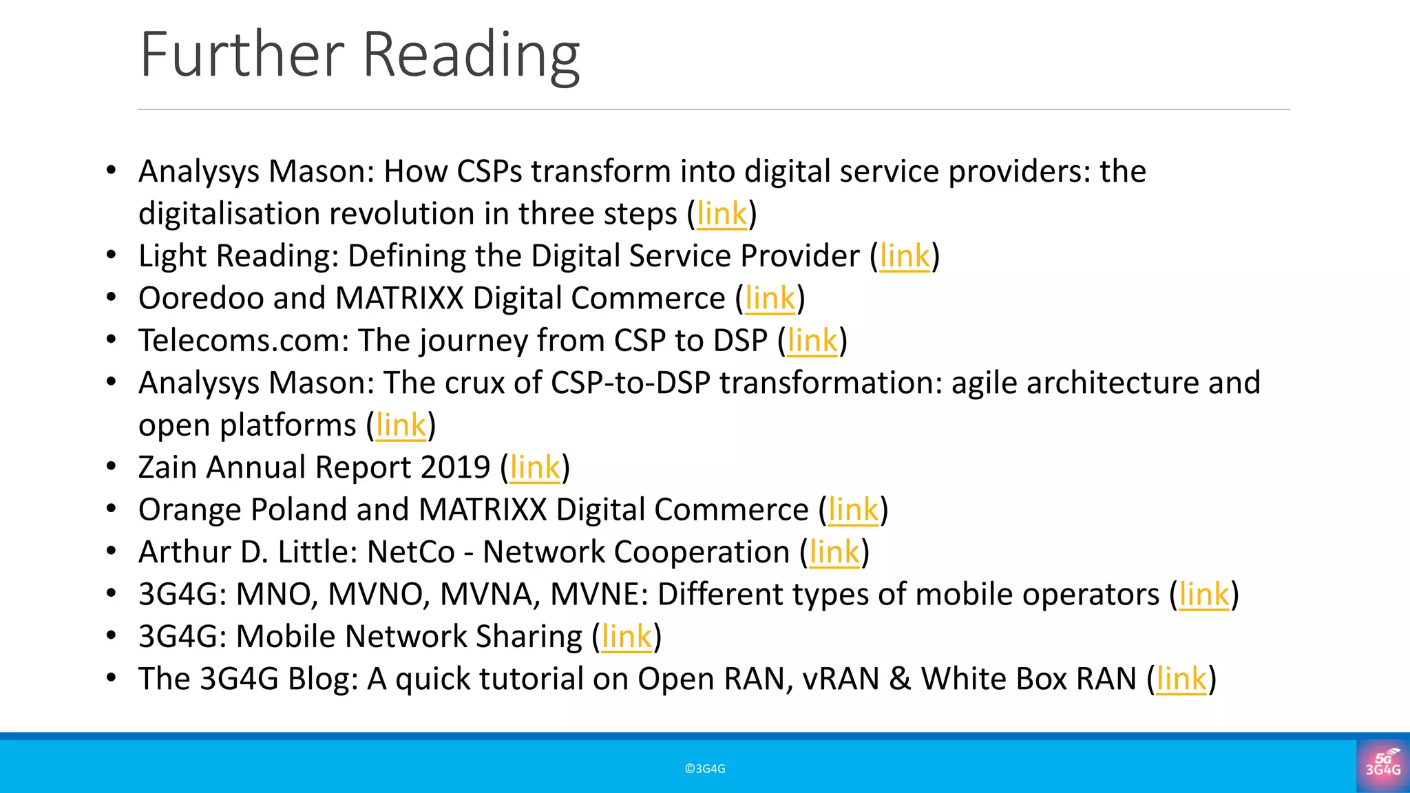 Further Reading
©3G4G
• Analysys Mason: How CSPs transform into digital service providers: the
digitalisation revolution in three steps (link)
• Light Reading: Defining the Digital Service Provider (link)
• Ooredoo and MATRIXX Digital Commerce (link)
• Telecoms.com: The journey from CSP to DSP (link)
• Analysys Mason: The crux of CSP-to-DSP transformation: agile architecture and
open platforms (link)
• Zain Annual Report 2019 (link)
• Orange Poland and MATRIXX Digital Commerce (link)
• Arthur D. Little: NetCo - Network Cooperation (link)
• 3G4G: MNO, MVNO, MVNA, MVNE: Different types of mobile operators (link)
• 3G4G: Mobile Network Sharing (link)
• The 3G4G Blog: A quick tutorial on Open RAN, vRAN & White Box RAN (link)
 