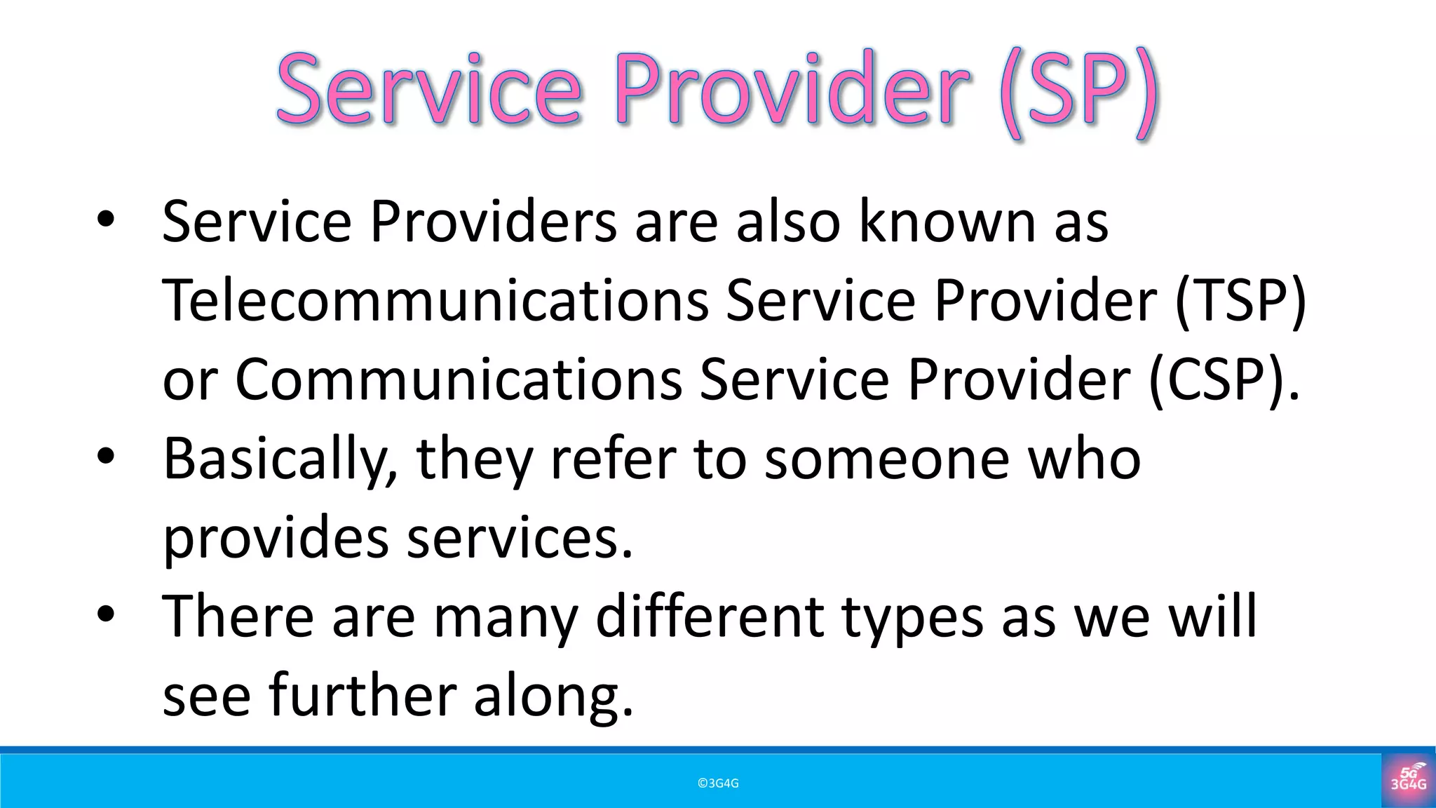 ©3G4G
• Service Providers are also known as
Telecommunications Service Provider (TSP)
or Communications Service Provider (CSP).
• Basically, they refer to someone who
provides services.
• There are many different types as we will
see further along.
 
